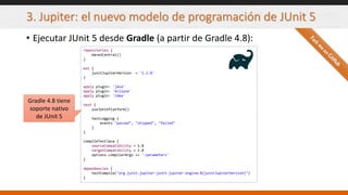 3. Jupiter: el nuevo modelo de programación de JUnit 5
• Ejecutar JUnit 5 desde Gradle (a partir de Gradle 4.8):
repositories {
mavenCentral()
}
ext {
junitJupiterVersion = '5.2.0'
}
apply plugin: 'java'
apply plugin: 'eclipse'
apply plugin: 'idea'
test {
useJUnitPlatform()
testLogging {
events "passed", "skipped", "failed"
}
}
compileTestJava {
sourceCompatibility = 1.8
targetCompatibility = 1.8
options.compilerArgs += '-parameters'
}
dependencies {
testCompile("org.junit.jupiter:junit-jupiter-engine:${junitJupiterVersion}")
}
Gradle 4.8 tiene
soporte nativo
de JUnit 5
 