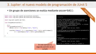 3. Jupiter: el nuevo modelo de programación de JUnit 5
• Un grupo de aserciones se evalúa mediante assertAll:
import static org.junit.jupiter.api.Assertions.assertAll;
import static org.junit.jupiter.api.Assertions.assertEquals;
import org.junit.jupiter.api.Test;
class GroupedAssertionsTest {
@Test
void groupedAssertions() {
Address address = new Address("John", "Smith");
assertAll("address", () -> assertEquals("John", address.getFirstName()),
() -> assertEquals("User", address.getLastName()));
}
}
-------------------------------------------------------
T E S T S
-------------------------------------------------------
Running io.github.bonigarcia.GroupedAssertionsTest
Tests run: 1, Failures: 1, Errors: 0, Skipped: 0, Time
elapsed: 0.124 sec <<< FAILURE! - in
io.github.bonigarcia.GroupedAssertionsTest
groupedAssertions() Time elapsed: 0.08 sec <<< FAILURE!
org.opentest4j.MultipleFailuresError:
address (1 failure)
expected: <User> but was: <Smith>
at
io.github.bonigarcia.GroupedAssertionsTest.groupedAssertio
ns(GroupedAssertionsTest.java:32)
Results :
Failed tests:
GroupedAssertionsTest.groupedAssertions:32 address (1
failure)
expected: <User> but was: <Smith>
Tests run: 1, Failures: 1, Errors: 0, Skipped: 0
En este ejemplo la
segunda aserción no se
cumple
 