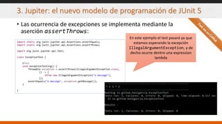 3. Jupiter: el nuevo modelo de programación de JUnit 5
• Las ocurrencia de excepciones se implementa mediante la
aserción assertThrows:
import static org.junit.jupiter.api.Assertions.assertEquals;
import static org.junit.jupiter.api.Assertions.assertThrows;
import org.junit.jupiter.api.Test;
class ExceptionTest {
@Test
void exceptionTesting() {
Throwable exception = assertThrows(IllegalArgumentException.class,
() -> {
throw new IllegalArgumentException("a message");
});
assertEquals("a message", exception.getMessage());
}
}
En este ejemplo el test pasará ya que
estamos esperando la excepción
IllegalArgumentException, y de
decho ocurre dentro una expression
lambda
 