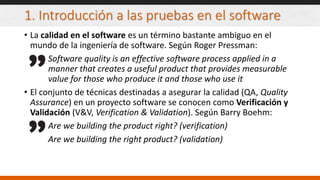 1. Introducción a las pruebas en el software
• La calidad en el software es un término bastante ambiguo en el
mundo de la ingeniería de software. Según Roger Pressman:
Software quality is an effective software process applied in a
manner that creates a useful product that provides measurable
value for those who produce it and those who use it
• El conjunto de técnicas destinadas a asegurar la calidad (QA, Quality
Assurance) en un proyecto software se conocen como Verificación y
Validación (V&V, Verification & Validation). Según Barry Boehm:
Are we building the product right? (verification)
Are we building the right product? (validation)
 