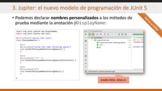3. Jupiter: el nuevo modelo de programación de JUnit 5
• Podemos declarar nombres personalizados a los métodos de
prueba mediante la anotación @DisplayName:
import org.junit.jupiter.api.DisplayName;
import org.junit.jupiter.api.Test;
@DisplayName("A special test case")
class DisplayNameTest {
@Test
@DisplayName("Custom test name containing spaces")
void testWithDisplayNameContainingSpaces() {
}
@Test
@DisplayName("╯°□°）╯")
void testWithDisplayNameContainingSpecialCharacters() {
}
@Test
@DisplayName("😱")
void testWithDisplayNameContainingEmoji() {
}
}
IntelliJ IDEA: 2016.2+
 