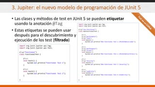 3. Jupiter: el nuevo modelo de programación de JUnit 5
• Las clases y métodos de test en JUnit 5 se pueden etiquetar
usando la anotación @Tag
import org.junit.jupiter.api.Tag;
import org.junit.jupiter.api.Test;
@Tag("functional")
class FunctionalTest {
@Test
void test1() {
System.out.println("Functional Test 1");
}
@Test
void test2() {
System.out.println("Functional Test 2");
}
}
import org.junit.jupiter.api.Tag;
import org.junit.jupiter.api.Test;
@Tag("non-functional")
class NonFunctionalTest {
@Test
@Tag("performance")
@Tag("load")
void test1() {
System.out.println("Non-Functional Test 1 (Performance/Load)");
}
@Test
@Tag("performance")
@Tag("stress")
void test2() {
System.out.println("Non-Functional Test 2 (Performance/Stress)");
}
@Test
@Tag("security")
void test3() {
System.out.println("Non-Functional Test 3 (Security)");
}
@Test
@Tag("usability")
void test4() {
System.out.println("Non-Functional Test 4 (Usability)");
}
}
• Estas etiquetas se pueden usar
después para el descubrimiento y
ejecución de los test (filtrado)
 