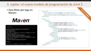 3. Jupiter: el nuevo modelo de programación de JUnit 5
• Para filtrar por tags en
Maven:
<properties>
<junit-jupiter.version>5.3.0-M1</junit-jupiter.version>
<junit-platform.version>1.3.0-M1</junit-platform.version>
<maven-surefire-plugin.version>2.22.0</maven-surefire-plugin.version>
</properties>
<build>
<plugins>
<plugin>
<groupId>org.apache.maven.plugins</groupId>
<artifactId>maven-surefire-plugin</artifactId>
<version>${maven-surefire-plugin.version}</version>
<dependencies>
<dependency>
<groupId>org.junit.platform</groupId>
<artifactId>junit-platform-surefire-provider</artifactId>
<version>${junit-platform.version}</version>
</dependency>
</dependencies>
<configuration>
<properties>
<includeTags>functional</includeTags>
<excludeTags>non-functional</excludeTags>
</properties>
</configuration>
</plugin>
</plugins>
</build>
-------------------------------------------------------
T E S T S
-------------------------------------------------------
Running io.github.bonigarcia.FunctionalTest
Functional Test 2
Functional Test 1
Tests run: 2, Failures: 0, Errors: 0, Skipped: 0, Time
elapsed: 0.075 sec - in
io.github.bonigarcia.FunctionalTest
Running io.github.bonigarcia.NonFunctionalTest
Tests run: 0, Failures: 0, Errors: 0, Skipped: 0, Time
elapsed: 0 sec - in
io.github.bonigarcia.NonFunctionalTest
Results :
Tests run: 2, Failures: 0, Errors: 0, Skipped: 0
 