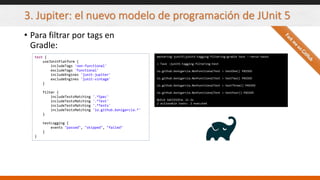 3. Jupiter: el nuevo modelo de programación de JUnit 5
• Para filtrar por tags en
Gradle:
test {
useJUnitPlatform {
includeTags 'non-functional'
excludeTags 'functional'
includeEngines 'junit-jupiter'
excludeEngines 'junit-vintage'
}
filter {
includeTestsMatching '.*Spec'
includeTestsMatching '.*Test'
includeTestsMatching '.*Tests'
includeTestsMatching 'io.github.bonigarcia.*'
}
testLogging {
events "passed", "skipped", "failed"
}
}
mastering-junit5junit5-tagging-filtering>gradle test --rerun-tasks
> Task :junit5-tagging-filtering:test
io.github.bonigarcia.NonFunctionalTest > testOne() PASSED
io.github.bonigarcia.NonFunctionalTest > testTwo() PASSED
io.github.bonigarcia.NonFunctionalTest > testThree() PASSED
io.github.bonigarcia.NonFunctionalTest > testFour() PASSED
BUILD SUCCESSFUL in 2s
2 actionable tasks: 2 executed
 