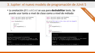 3. Jupiter: el nuevo modelo de programación de JUnit 5
• La anotación @Disabled se usa para deshabilitar tests. Se
puede usar tanto a nivel de clase como a nivel de método
import org.junit.jupiter.api.Disabled;
import org.junit.jupiter.api.Test;
class DisabledTest {
@Disabled
@Test
void skippedTest() {
}
}
-------------------------------------------------------
T E S T S
-------------------------------------------------------
Running io.github.bonigarcia.DisabledTest
Tests run: 1, Failures: 0, Errors: 0, Skipped: 1, Time
elapsed: 0.03 sec - in io.github.bonigarcia.DisabledTest
Results :
Tests run: 1, Failures: 0, Errors: 0, Skipped: 1
import org.junit.jupiter.api.Disabled;
import org.junit.jupiter.api.Test;
@Disabled("All test in this class will be skipped")
class AllDisabledTest {
@Test
void skippedTest1() {
}
@Test
void skippedTest2() {
}
}
-------------------------------------------------------
T E S T S
-------------------------------------------------------
Running io.github.bonigarcia.AllDisabledTest
Tests run: 1, Failures: 0, Errors: 0, Skipped: 1, Time elapsed:
0.059 sec - in io.github.bonigarcia.AllDisabledTest
Results :
Tests run: 1, Failures: 0, Errors: 0, Skipped: 1
 