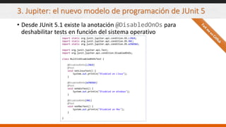 3. Jupiter: el nuevo modelo de programación de JUnit 5
• Desde JUnit 5.1 existe la anotación @DisabledOnOs para
deshabilitar tests en función del sistema operativo
import static org.junit.jupiter.api.condition.OS.LINUX;
import static org.junit.jupiter.api.condition.OS.MAC;
import static org.junit.jupiter.api.condition.OS.WINDOWS;
import org.junit.jupiter.api.Test;
import org.junit.jupiter.api.condition.DisabledOnOs;
class BuiltinDisabledOnOsTest {
@DisabledOnOs(LINUX)
@Test
void notLinuxTest() {
System.out.println("Disabled on Linux");
}
@DisabledOnOs(WINDOWS)
@Test
void notWinTest() {
System.out.println("Disabled on Windows");
}
@DisabledOnOs(MAC)
@Test
void notMacTest() {
System.out.println("Disabled on Mac");
}
}
 