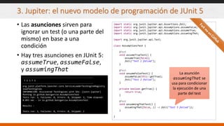 3. Jupiter: el nuevo modelo de programación de JUnit 5
• Las asunciones sirven para
ignorar un test (o una parte del
mismo) en base a una
condición
• Hay tres asunciones en JUnit 5:
assumeTrue, assumeFalse,
y assumingThat
import static org.junit.jupiter.api.Assertions.fail;
import static org.junit.jupiter.api.Assumptions.assumeFalse;
import static org.junit.jupiter.api.Assumptions.assumeTrue;
import static org.junit.jupiter.api.Assumptions.assumingThat;
import org.junit.jupiter.api.Test;
class AssumptionsTest {
@Test
void assumeTrueTest() {
assumeTrue(false);
fail("Test 1 failed");
}
@Test
void assumeFalseTest() {
assumeFalse(this::getTrue);
fail("Test 2 failed");
}
private boolean getTrue() {
return true;
}
@Test
void assummingThatTest() {
assumingThat(false, () -> fail("Test 3 failed"));
}
}
-------------------------------------------------------
T E S T S
-------------------------------------------------------
org.junit.platform.launcher.core.ServiceLoaderTestEngineRegistry
loadTestEngines
INFORMACIÓN: Discovered TestEngines with IDs: [junit-jupiter]
Running io.github.bonigarcia.AssumptionsTest
Tests run: 3, Failures: 0, Errors: 0, Skipped: 2, Time elapsed:
0.093 sec - in io.github.bonigarcia.AssumptionsTest
Results :
Tests run: 3, Failures: 0, Errors: 0, Skipped: 2
La asunción
assumingThat se
usa para condicionar
la ejecución de una
parte del test
 