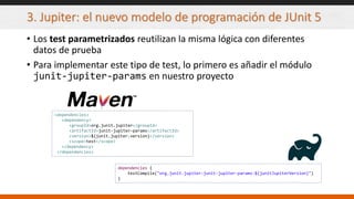 3. Jupiter: el nuevo modelo de programación de JUnit 5
• Los test parametrizados reutilizan la misma lógica con diferentes
datos de prueba
• Para implementar este tipo de test, lo primero es añadir el módulo
junit-jupiter-params en nuestro proyecto
<dependencies>
<dependency>
<groupId>org.junit.jupiter</groupId>
<artifactId>junit-jupiter-params</artifactId>
<version>${junit.jupiter.version}</version>
<scope>test</scope>
</dependency>
</dependencies>
dependencies {
testCompile("org.junit.jupiter:junit-jupiter-params:${junitJupiterVersion}")
}
 