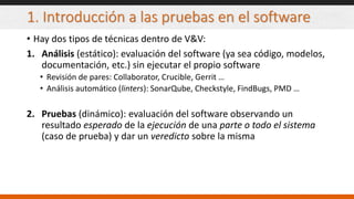 1. Introducción a las pruebas en el software
• Hay dos tipos de técnicas dentro de V&V:
1. Análisis (estático): evaluación del software (ya sea código, modelos,
documentación, etc.) sin ejecutar el propio software
• Revisión de pares: Collaborator, Crucible, Gerrit …
• Análisis automático (linters): SonarQube, Checkstyle, FindBugs, PMD …
2. Pruebas (dinámico): evaluación del software observando un
resultado esperado de la ejecución de una parte o todo el sistema
(caso de prueba) y dar un veredicto sobre la misma
 