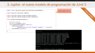 3. Jupiter: el nuevo modelo de programación de JUnit 5
import static org.junit.jupiter.api.Assertions.assertNotNull;
import java.util.concurrent.TimeUnit;
import org.junit.jupiter.params.ParameterizedTest;
import org.junit.jupiter.params.provider.EnumSource;
class EnumSourceParameterizedTest {
@ParameterizedTest
@EnumSource(TimeUnit.class)
void testWithEnum(TimeUnit argument) {
System.out.println(
"Parameterized test with (TimeUnit) argument: " + argument);
assertNotNull(argument);
}
}
@EnumSource
 