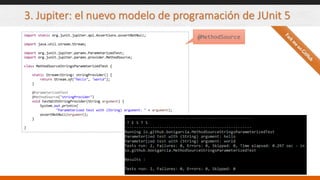 3. Jupiter: el nuevo modelo de programación de JUnit 5
import static org.junit.jupiter.api.Assertions.assertNotNull;
import java.util.stream.Stream;
import org.junit.jupiter.params.ParameterizedTest;
import org.junit.jupiter.params.provider.MethodSource;
class MethodSourceStringsParameterizedTest {
static Stream<String> stringProvider() {
return Stream.of("hello", "world");
}
@ParameterizedTest
@MethodSource("stringProvider")
void testWithStringProvider(String argument) {
System.out.println(
"Parameterized test with (String) argument: " + argument);
assertNotNull(argument);
}
}
@MethodSource
 