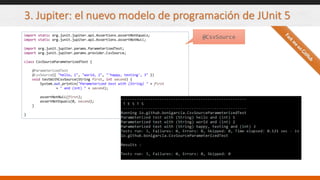 3. Jupiter: el nuevo modelo de programación de JUnit 5
import static org.junit.jupiter.api.Assertions.assertNotEquals;
import static org.junit.jupiter.api.Assertions.assertNotNull;
import org.junit.jupiter.params.ParameterizedTest;
import org.junit.jupiter.params.provider.CsvSource;
class CsvSourceParameterizedTest {
@ParameterizedTest
@CsvSource({ "hello, 1", "world, 2", "'happy, testing', 3" })
void testWithCsvSource(String first, int second) {
System.out.println("Parameterized test with (String) " + first
+ " and (int) " + second);
assertNotNull(first);
assertNotEquals(0, second);
}
}
@CsvSource
 
