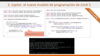3. Jupiter: el nuevo modelo de programación de JUnit 5
import static org.junit.jupiter.api.Assertions.assertNotNull;
import static org.junit.jupiter.api.Assertions.assertTrue;
import org.junit.jupiter.params.ParameterizedTest;
import org.junit.jupiter.params.provider.ArgumentsSource;
class ArgumentSourceParameterizedTest {
@ParameterizedTest
@ArgumentsSource(CustomArgumentsProvider1.class)
void testWithArgumentsSource(String first, int second) {
System.out.println("Parameterized test with (String) "
+ first + " and (int) " + second);
assertNotNull(first);
assertTrue(second > 0);
}
}
@ArgumentsSource
import java.util.stream.Stream;
import org.junit.jupiter.api.extension.ExtensionContext;
import org.junit.jupiter.params.provider.Arguments;
import org.junit.jupiter.params.provider.ArgumentsProvider;
public class CustomArgumentsProvider1 implements ArgumentsProvider {
@Override
public Stream<? extends Arguments> provideArguments(
ExtensionContext context) {
System.out.println("Arguments provider [1] to test "
+ context.getTestMethod().get().getName());
return Stream.of(Arguments.of("hello", 1),
Arguments.of("world", 2));
}
}
 
