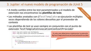 3. Jupiter: el nuevo modelo de programación de JUnit 5
• A medio cambio entre los test parametrizados y el modelo de
extensión nos encontramos las plantillas de tests
• Los métodos anotados con @TestTemplate se ejecutarán múltiples
veces dependiendo de los valores devueltos por el proveedor de
contexto
• Las plantillas de test se usan siempre en conjunción con el punto de
extensión TestTemplateInvocationContextProvider
import org.junit.jupiter.api.TestTemplate;
import org.junit.jupiter.api.extension.ExtendWith;
@ExtendWith(MyTestTemplateInvocationContextProvider.class)
class TemplateTest {
@TestTemplate
void testTemplate(String parameter) {
System.out.println(parameter);
}
}
En este caso deberíamos implementar la extensión
MyTestTemplateInvocationContextProvider
 