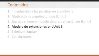 Contenidos
1. Introducción a las pruebas en el software
2. Motivación y arquitectura de JUnit 5
3. Jupiter: el nuevo modelo de programación de JUnit 5
4. Modelo de extensiones en JUnit 5
5. Selenium-Jupiter
6. Conclusiones
 