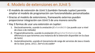 4. Modelo de extensiones en JUnit 5
• El modelo de extensión de JUnit 5 (también llamado Jupiter) permite
ampliar el modelo de programación con funcionalidades personalizadas
• Gracias al modelo de extensiones, frameworks externos pueden
proporcionar integración con JUnit 5 de una manera sencilla
• Hay 3 formas de usar una extensión en Jupiter:
1. Declarativamente, usando la anotación @ExtendWith (se puede usar a nivel
de clase o de método)
2. Programáticamente, usando la anotación @RegisterExtension (la
diferencia es que tenemos una instancia de la extensión disponible en la clase
de tests)
3. Automáticamente, usando el mecanismo de carga de servicios de Java a través
de la clase java.util.ServiceLoader
 