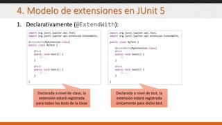 4. Modelo de extensiones en JUnit 5
1. Declarativamente (@ExtendWith):
import org.junit.jupiter.api.Test;
import org.junit.jupiter.api.extension.ExtendWith;
@ExtendWith(MyExtension.class)
public class MyTest {
@Test
public void test1() {
// ...
}
@Test
public void test2() {
// ...
}
}
import org.junit.jupiter.api.Test;
import org.junit.jupiter.api.extension.ExtendWith;
public class MyTest {
@ExtendWith(MyExtension.class)
@Test
public void test1() {
// ...
}
@Test
public void test2() {
// ...
}
}
Declarada a nivel de clase, la
extensión estará registrada
para todos los tests de la clase
Declarada a nivel de test, la
extensión estará registrada
únicamente para dicho test
 