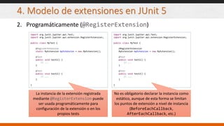 4. Modelo de extensiones en JUnit 5
2. Programáticamente (@RegisterExtension)
import org.junit.jupiter.api.Test;
import org.junit.jupiter.api.extension.RegisterExtension;
public class MyTest {
@RegisterExtension
MyExtension myExtension = new MyExtension();
@Test
public void test1() {
// ...
}
@Test
public void test2() {
// ...
}
}
import org.junit.jupiter.api.Test;
import org.junit.jupiter.api.extension.RegisterExtension;
public class MyTest {
@RegisterExtension
static MyExtension myExtension = new MyExtension();
@Test
public void test1() {
// ...
}
@Test
public void test2() {
// ...
}
}
La instancia de la extensión registrada
mediante @RegisterExtension puede
ser usada programáticamente para
configuración de la extensión o en los
propios tests
No es obligatorio declarar la instancia como
estático, aunque de esta forma se limitan
los puntos de extensión a nivel de instancia
(BeforeEachCallback,
AfterEachCallback, etc.)
 