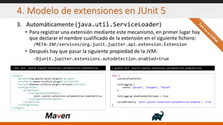 4. Modelo de extensiones en JUnit 5
3. Automáticamente (java.util.ServiceLoader)
• Para registrar una extensión mediante este mecanismo, en primer lugar hay
que declarar el nombre cualificado de la extensión en el siguiente fichero:
/META-INF/services/org.junit.jupiter.api.extension.Extension
• Después hay que pasar la siguiente propiedad de la JVM:
-Djunit.jupiter.extensions.autodetection.enabled=true
> mvn test -Djunit.jupiter.extensions.autodetection.enabled=true > gradle test -Djunit.jupiter.extensions.autodetection.enabled=true
<plugin>
<groupId>org.apache.maven.plugins</groupId>
<artifactId>maven-surefire-plugin</artifactId>
<version>${maven-surefire-plugin.version}</version>
<configuration>
<properties>
<configurationParameters>
junit.jupiter.extensions.autodetection.enabled=true
</configurationParameters>
</properties>
</configuration>
</plugin>
test {
useJUnitPlatform()
testLogging {
events "passed", "skipped", "failed"
}
testLogging.showStandardStreams = true
systemProperty 'junit.jupiter.extensions.autodetection.enabled', 'true'
}
 