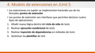 4. Modelo de extensiones en JUnit 5
• Las extensiones en Jupiter se implementan haciendo uso de los
llamados puntos de extensión
• Los puntos de extensión son interfaces que permiten declarar cuatro
tipos de operaciones:
1. Añadir nueva lógica dentro del ciclo de vida de tests
2. Realizar ejecución condicional de tests
3. Realizar inyección de dependencias en métodos de tests
4. Gestionar las plantillas de test
 