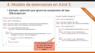 4. Modelo de extensiones en JUnit 5
• Ejemplo: extensión que ignora las excepciones de tipo
IOException
package io.github.bonigarcia;
import java.io.IOException;
import org.junit.jupiter.api.extension.TestExecutionExceptionHandler;
import org.junit.jupiter.api.extension.TestExtensionContext;
public class IgnoreIOExceptionExtension
implements TestExecutionExceptionHandler {
@Override
public void handleTestExecutionException(TestExtensionContext context,
Throwable throwable) throws Throwable {
if (throwable instanceof IOException) {
return;
}
throw throwable;
}
}
package io.github.bonigarcia;
import java.io.IOException;
import org.junit.jupiter.api.Test;
import org.junit.jupiter.api.extension.ExtendWith;
public class ExceptionTest {
@ExtendWith(IgnoreIOExceptionExtension.class)
@Test
public void test1() throws IOException {
throw new IOException("My IO Exception");
}
@Test
public void test2() throws IOException {
throw new IOException("My IO Exception");
}
}
En este ejemplo el primer
caso de prueba pasará
mientras el segundo
fallará
 