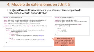 4. Modelo de extensiones en JUnit 5
• La ejecución condicional de tests se realiza mediante el punto de
extensión ExecutionCondition:
package io.github.bonigarcia;
import org.junit.jupiter.api.extension.ConditionEvaluationResult;
import org.junit.jupiter.api.extension.ExecutionCondition;
import org.junit.jupiter.api.extension.ExtensionContext;
public class MyConditionalExtension implements ExecutionCondition {
@Override
public ConditionEvaluationResult evaluateExecutionCondition(
ExtensionContext arg0) {
boolean condition = ...
if (condition) {
return ConditionEvaluationResult.enabled("reason");
}
else {
return ConditionEvaluationResult.disabled("reason");
}
}
}
package io.github.bonigarcia;
import org.junit.jupiter.api.Test;
import org.junit.jupiter.api.extension.ExtendWith;
@ExtendWith(MyConditionalExtension.class)
class MyExtensionTest {
@Test
void test() {
// my test
}
}
En función de lo que
devuelva la extensión, los
tests se ejecutarán o serán
ignorados
 