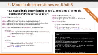 4. Modelo de extensiones en JUnit 5
• La inyección de dependencias se realiza mediante el punto de
extensión ParameterResolver:
package io.github.bonigarcia;
import org.junit.jupiter.api.extension.ExtensionContext;
import org.junit.jupiter.api.extension.ParameterContext;
import org.junit.jupiter.api.extension.ParameterResolutionException;
import org.junit.jupiter.api.extension.ParameterResolver;
public class MyParameterResolver implements ParameterResolver {
@Override
public boolean supportsParameter(ParameterContext parameterContext,
ExtensionContext extensionContext)
throws ParameterResolutionException {
return true;
}
@Override
public Object resolveParameter(ParameterContext parameterContext,
ExtensionContext extensionContext)
throws ParameterResolutionException {
return "my parameter";
}
}
package io.github.bonigarcia;
import org.junit.jupiter.api.Test;
import org.junit.jupiter.api.extension.ExtendWith;
public class MyTest {
@ExtendWith(MyParameterResolver.class)
@Test
public void test(Object parameter) {
System.out.println("---> parameter " + parameter);
}
} -------------------------------------------------------
T E S T S
-------------------------------------------------------
mar 13, 2017 5:37:36 PM
org.junit.platform.launcher.core.ServiceLoaderTestEngineRegistry
loadTestEngines
INFORMACIÓN: Discovered TestEngines with IDs: [junit-jupiter]
Running io.github.bonigarcia.MyTest
---> parameter my parameter
Tests run: 1, Failures: 0, Errors: 0, Skipped: 0, Time elapsed:
0.059 sec - in io.github.bonigarcia.MyTest
Results :
Tests run: 1, Failures: 0, Errors: 0, Skipped: 0
 