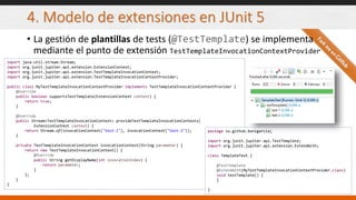 4. Modelo de extensiones en JUnit 5
• La gestión de plantillas de tests (@TestTemplate) se implementa
mediante el punto de extensión TestTemplateInvocationContextProvider
import java.util.stream.Stream;
import org.junit.jupiter.api.extension.ExtensionContext;
import org.junit.jupiter.api.extension.TestTemplateInvocationContext;
import org.junit.jupiter.api.extension.TestTemplateInvocationContextProvider;
public class MyTestTemplateInvocationContextProvider implements TestTemplateInvocationContextProvider {
@Override
public boolean supportsTestTemplate(ExtensionContext context) {
return true;
}
@Override
public Stream<TestTemplateInvocationContext> provideTestTemplateInvocationContexts(
ExtensionContext context) {
return Stream.of(invocationContext("test-1"), invocationContext("test-2"));
}
private TestTemplateInvocationContext invocationContext(String parameter) {
return new TestTemplateInvocationContext() {
@Override
public String getDisplayName(int invocationIndex) {
return parameter;
}
};
}
}
package io.github.bonigarcia;
import org.junit.jupiter.api.TestTemplate;
import org.junit.jupiter.api.extension.ExtendWith;
class TemplateTest {
@TestTemplate
@ExtendWith(MyTestTemplateInvocationContextProvider.class)
void testTemplate() {
}
}
 