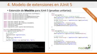4. Modelo de extensiones en JUnit 5
• Extensión de Mockito para JUnit 5 (pruebas unitarias):
import static org.junit.jupiter.api.Assertions.assertEquals;
import static org.mockito.Mockito.verify;
import static org.mockito.Mockito.verifyNoMoreInteractions;
import static org.mockito.Mockito.verifyZeroInteractions;
import static org.mockito.Mockito.when;
import org.junit.jupiter.api.Test;
import org.junit.jupiter.api.extension.ExtendWith;
import org.mockito.InjectMocks;
import org.mockito.Mock;
import org.mockito.junit.jupiter.MockitoExtension;
@ExtendWith(MockitoExtension.class)
class LoginControllerLoginTest {
// Mocking objects
@InjectMocks
LoginController loginController;
@Mock
LoginService loginService;
// Test data
UserForm userForm = new UserForm("foo", "bar");
@Test
void testLoginOk() {
// Setting expectations (stubbing methods)
when(loginService.login(userForm)).thenReturn(true);
// Exercise SUT
String reseponseLogin = loginController.login(userForm);
// Verification
assertEquals("OK", reseponseLogin);
verify(loginService).login(userForm);
verifyNoMoreInteractions(loginService);
}
@Test
void testLoginKo() {
// Setting expectations (stubbing methods)
when(loginService.login(userForm)).thenReturn(false);
// Exercise SUT
String reseponseLogin = loginController.login(userForm);
// Verification
assertEquals("KO", reseponseLogin);
verify(loginService).login(userForm);
verifyZeroInteractions(loginService);
}
}
 
