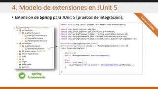 4. Modelo de extensiones en JUnit 5
• Extensión de Spring para JUnit 5 (pruebas de integración):
import static org.junit.jupiter.api.Assertions.assertEquals;
import org.junit.jupiter.api.Test;
import org.junit.jupiter.api.extension.ExtendWith;
import org.springframework.beans.factory.annotation.Autowired;
import org.springframework.test.context.ContextConfiguration;
import org.springframework.test.context.junit.jupiter.SpringExtension;
@ExtendWith(SpringExtension.class)
@ContextConfiguration(classes = { MySpringApplication.class })
class SimpleSpringTest {
@Autowired
public MessageComponent messageComponent;
@Test
public void test() {
assertEquals("Hello world!", messageComponent.getMessage());
}
}
spring
framework
 