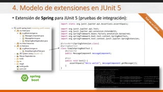 4. Modelo de extensiones en JUnit 5
• Extensión de Spring para JUnit 5 (pruebas de integración):
spring
boot
import static org.junit.jupiter.api.Assertions.assertEquals;
import org.junit.jupiter.api.Test;
import org.junit.jupiter.api.extension.ExtendWith;
import org.springframework.beans.factory.annotation.Autowired;
import org.springframework.boot.test.context.SpringBootTest;
import org.springframework.test.context.junit.jupiter.SpringExtension;
@ExtendWith(SpringExtension.class)
@SpringBootTest
class SimpleSpringBootTest {
@Autowired
public MessageComponent messageComponent;
@Test
public void test() {
assertEquals("Hello world!", messageComponent.getMessage());
}
}
 