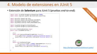 4. Modelo de extensiones en JUnit 5
• Extensión de Selenium para JUnit 5 (pruebas end-to-end):
import static io.github.bonigarcia.BrowserType.CHROME;
import static org.junit.jupiter.api.Assertions.assertTrue;
import org.junit.jupiter.api.Test;
import org.junit.jupiter.api.extension.ExtendWith;
import org.openqa.selenium.chrome.ChromeDriver;
import org.openqa.selenium.remote.RemoteWebDriver;
import io.github.bonigarcia.DockerBrowser;
import io.github.bonigarcia.SeleniumExtension;
@ExtendWith(SeleniumExtension.class)
public class LocalWebDriverTest {
@Test
public void testLocalChrome(ChromeDriver driver) {
driver.get("https://bonigarcia.github.io/selenium-jupiter/");
assertTrue(chrome.getTitle().startsWith("Selenium-Jupiter"));
}
@Test
public void testDockerChrome(
@DockerBrowser(type = CHROME) RemoteWebDriver driver) {
driver.get("http://www.seleniumhq.org/");
assertTrue(firefox.getTitle().startsWith("Selenium"));
}
}
https://bonigarcia.github.io/selenium-jupiter/
 