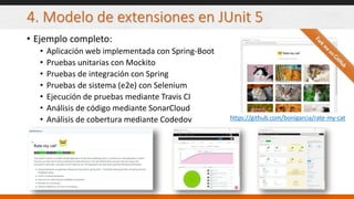 4. Modelo de extensiones en JUnit 5
• Ejemplo completo:
• Aplicación web implementada con Spring-Boot
• Pruebas unitarias con Mockito
• Pruebas de integración con Spring
• Pruebas de sistema (e2e) con Selenium
• Ejecución de pruebas mediante Travis CI
• Análisis de código mediante SonarCloud
• Análisis de cobertura mediante Codedov https://github.com/bonigarcia/rate-my-cat
 