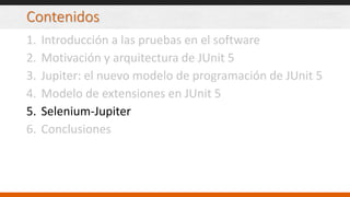 Contenidos
1. Introducción a las pruebas en el software
2. Motivación y arquitectura de JUnit 5
3. Jupiter: el nuevo modelo de programación de JUnit 5
4. Modelo de extensiones en JUnit 5
5. Selenium-Jupiter
6. Conclusiones
 