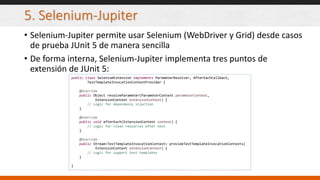 5. Selenium-Jupiter
• Selenium-Jupiter permite usar Selenium (WebDriver y Grid) desde casos
de prueba JUnit 5 de manera sencilla
• De forma interna, Selenium-Jupiter implementa tres puntos de
extensión de JUnit 5:
public class SeleniumExtension implements ParameterResolver, AfterEachCallback,
TestTemplateInvocationContextProvider {
@Override
public Object resolveParameter(ParameterContext parameterContext,
ExtensionContext extensionContext) {
// Logic for dependency injection
}
@Override
public void afterEach(ExtensionContext context) {
// Logic for clean resources after test
}
@Override
public Stream<TestTemplateInvocationContext> provideTestTemplateInvocationContexts(
ExtensionContext extensionContext) {
// Logic for support test templates
}
}
 