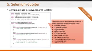 5. Selenium-Jupiter
• Ejemplo de uso de navegadores locales:
import org.junit.jupiter.api.Test;
import org.junit.jupiter.api.extension.ExtendWith;
import org.openqa.selenium.chrome.ChromeDriver;
import org.openqa.selenium.firefox.FirefoxDriver;
import io.github.bonigarcia.SeleniumExtension;
@ExtendWith(SeleniumExtension.class)
public class ChromeAndFirefoxJupiterTest {
@Test
public void testWithOneChrome(ChromeDriver chromeDriver) {
// Use Chrome in this test
}
@Test
public void testWithFirefox(FirefoxDriver firefoxDriver) {
// Use Firefox in this test
}
@Test
public void testWithChromeAndFirefox(ChromeDriver chromeDriver,
FirefoxDriver firefoxDriver) {
// Use Chrome and Firefox in this test
}
}
Selenium-Jupiter se encarga de instanciar e
inyectar objetos de los siguientes tipos:
• ChromeDriver
• FirefoxDriver
• EdgeDriver
• OperaDriver
• SafariDriver
• HtmlUnitDriver
• PhantomJSDriver
• InternetExplorerDriver
• AppiumDriver
 