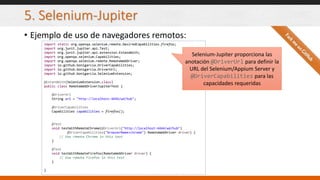 5. Selenium-Jupiter
• Ejemplo de uso de navegadores remotos:
import static org.openqa.selenium.remote.DesiredCapabilities.firefox;
import org.junit.jupiter.api.Test;
import org.junit.jupiter.api.extension.ExtendWith;
import org.openqa.selenium.Capabilities;
import org.openqa.selenium.remote.RemoteWebDriver;
import io.github.bonigarcia.DriverCapabilities;
import io.github.bonigarcia.DriverUrl;
import io.github.bonigarcia.SeleniumExtension;
@ExtendWith(SeleniumExtension.class)
public class RemoteWebDriverJupiterTest {
@DriverUrl
String url = "http://localhost:4444/wd/hub";
@DriverCapabilities
Capabilities capabilities = firefox();
@Test
void testWithRemoteChrome(@DriverUrl("http://localhost:4444/wd/hub")
@DriverCapabilities("browserName=chrome") RemoteWebDriver driver) {
// Use remote Chrome in this test
}
@Test
void testWithRemoteFirefox(RemoteWebDriver driver) {
// Use remote Firefox in this test
}
}
Selenium-Jupiter proporciona las
anotación @DriverUrl para definir la
URL del Selenium/Appium Server y
@DriverCapabilities para las
capacidades requeridas
 