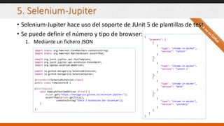5. Selenium-Jupiter
• Selenium-Jupiter hace uso del soporte de JUnit 5 de plantillas de test
• Se puede definir el número y tipo de browser:
1. Mediante un fichero JSON
import static org.hamcrest.CoreMatchers.containsString;
import static org.hamcrest.MatcherAssert.assertThat;
import org.junit.jupiter.api.TestTemplate;
import org.junit.jupiter.api.extension.ExtendWith;
import org.openqa.selenium.WebDriver;
import io.github.bonigarcia.SeleniumExtension;
import io.github.bonigarcia.SeleniumJupiter;
@ExtendWith(SeleniumExtension.class)
public class TemplateTest {
@TestTemplate
void templateTest(WebDriver driver) {
driver.get("https://bonigarcia.github.io/selenium-jupiter/");
assertThat(driver.getTitle(),
containsString("JUnit 5 extension for Selenium"));
}
}
{
"browsers": [
[
{
"type": "chrome-in-docker",
"version": "latest"
}
],
[
{
"type": "chrome-in-docker",
"version": "latest-1"
}
],
[
{
"type": "chrome-in-docker",
"version": "beta"
}
],
[
{
"type": "chrome-in-docker",
"version": "unstable"
}
]
]
}
 