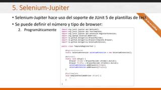 5. Selenium-Jupiter
• Selenium-Jupiter hace uso del soporte de JUnit 5 de plantillas de test
• Se puede definir el número y tipo de browser:
2. Programáticamente import org.junit.jupiter.api.BeforeAll;
import org.junit.jupiter.api.TestTemplate;
import org.junit.jupiter.api.extension.RegisterExtension;
import org.openqa.selenium.WebDriver;
import io.github.bonigarcia.BrowserBuilder;
import io.github.bonigarcia.BrowsersTemplate.Browser;
import io.github.bonigarcia.SeleniumExtension;
public class TemplateRegisterTest {
@RegisterExtension
static SeleniumExtension seleniumExtension = new SeleniumExtension();
@BeforeAll
static void setup() {
Browser chrome = BrowserBuilder.chrome().build();
Browser firefox = BrowserBuilder.firefox().build();
seleniumExtension.addBrowsers(chrome);
seleniumExtension.addBrowsers(firefox);
}
@TestTemplate
void templateTest(WebDriver driver) {
// ...
}
}
 