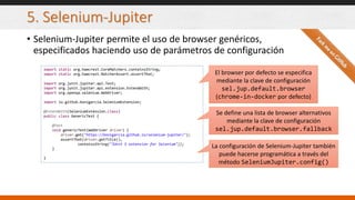 5. Selenium-Jupiter
• Selenium-Jupiter permite el uso de browser genéricos,
especificados haciendo uso de parámetros de configuración
import static org.hamcrest.CoreMatchers.containsString;
import static org.hamcrest.MatcherAssert.assertThat;
import org.junit.jupiter.api.Test;
import org.junit.jupiter.api.extension.ExtendWith;
import org.openqa.selenium.WebDriver;
import io.github.bonigarcia.SeleniumExtension;
@ExtendWith(SeleniumExtension.class)
public class GenericTest {
@Test
void genericTest(WebDriver driver) {
driver.get("https://bonigarcia.github.io/selenium-jupiter/");
assertThat(driver.getTitle(),
containsString("JUnit 5 extension for Selenium"));
}
}
El browser por defecto se especifica
mediante la clave de configuración
sel.jup.default.browser
(chrome-in-docker por defecto)
Se define una lista de browser alternativos
mediante la clave de configuración
sel.jup.default.browser.fallback
La configuración de Selenium-Jupiter también
puede hacerse programática a través del
método SeleniumJupiter.config()
 