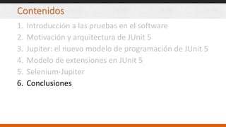 Contenidos
1. Introducción a las pruebas en el software
2. Motivación y arquitectura de JUnit 5
3. Jupiter: el nuevo modelo de programación de JUnit 5
4. Modelo de extensiones en JUnit 5
5. Selenium-Jupiter
6. Conclusiones
 