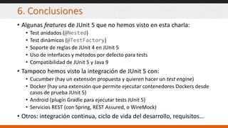 6. Conclusiones
• Algunas features de JUnit 5 que no hemos visto en esta charla:
• Test anidados (@Nested)
• Test dinámicos (@TestFactory)
• Soporte de reglas de JUnit 4 en JUnit 5
• Uso de interfaces y métodos por defecto para tests
• Compatibilidad de JUnit 5 y Java 9
• Tampoco hemos visto la integración de JUnit 5 con:
• Cucumber (hay un extensión propuesta y quieren hacer un test engine)
• Docker (hay una extensión que permite ejecutar contenedores Dockers desde
casos de prueba JUnit 5)
• Android (plugin Gradle para ejecutar tests JUnit 5)
• Servicios REST (con Spring, REST Assured, o WireMock)
• Otros: integración continua, ciclo de vida del desarrollo, requisitos…
 