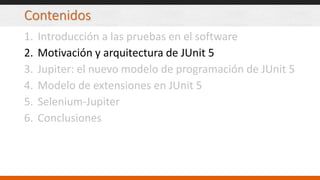 Contenidos
1. Introducción a las pruebas en el software
2. Motivación y arquitectura de JUnit 5
3. Jupiter: el nuevo modelo de programación de JUnit 5
4. Modelo de extensiones en JUnit 5
5. Selenium-Jupiter
6. Conclusiones
 