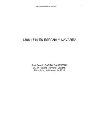 José Fermín GARRALDA ARIZCUN     1




1808-1814 EN ESPAÑA Y NAVARRA




    José Fermín GARRALDA ARIZCUN
     Dr. en Historia (Navarra, España)
      Pamplona, 1 de mayo de 2010
 