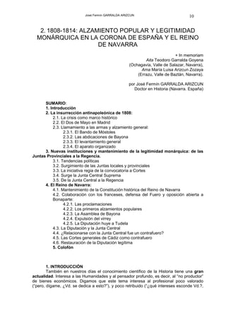 José Fermín GARRALDA ARIZCUN                            10


   2. 1808-1814: ALZAMIENTO POPULAR Y LEGITIMIDAD
  MONÁRQUICA EN LA CORONA DE ESPAÑA Y EL REINO
                      DE NAVARRA
                                                                            + In memoriam
                                                            Aita Teodoro Garralda Goyena
                                                    (Ochagavía, Valle de Salazar, Navarra),
                                                          Ama María Luisa Arizcun Zozaya
                                                        (Errazu, Valle de Baztán, Navarra).

                                                    por José Fermín GARRALDA ARIZCUN
                                                       Doctor en Historia (Navarra. España)


      SUMARIO:
      1. Introducción
      2. La insurrección antinapoleónica de 1808:
          2.1. La crisis como marco histórico
          2.2. El Dos de Mayo en Madrid
          2.3. Llamamiento a las armas y alzamiento general:
                2.3.1. El Bando de Móstoles
                2.3.2. Las abdicaciones de Bayona
                2.3.3. El levantamiento general
                2.3.4. El aparato organizado
      3. Nuevas instituciones y mantenimiento de la legitimidad monárquica: de las
Juntas Provinciales a la Regencia.
          3.1. Tendencias políticas
          3.2. Surgimiento de las Juntas locales y provinciales
          3.3. La iniciativa regia de la convocatoria a Cortes
          3.4. Surge la Junta Central Suprema
          3.5. De la Junta Central a la Regencia
      4. El Reino de Navarra:
          4.1. Mantenimiento de la Constitución histórica del Reino de Navarra
          4.2. Colaboración con los franceses, defensa del Fuero y oposición abierta a
          Bonaparte:
                4.2.1. Las proclamaciones
                4.2.2. Los primeros alzamientos populares
                4.2.3. La Asamblea de Bayona
                4.2.4. Expulsión del virrey
                4.2.5. La Diputación huye a Tudela
          4.3. La Diputación y la Junta Central
          4.4. ¿Relacionarse con la Junta Central fue un contrafuero?
          4.5. Las Cortes generales de Cádiz como contrafuero
          4.6. Restauración de la Diputación legítima
          5. Colofón



        1. INTRODUCCIÓN
        También en nuestros días el conocimiento científico de la Historia tiene una gran
actualidad. Interesa a las Humanidades y al pensador profundo, es decir, al “no productor”
de bienes económicos. Digamos que este tema interesa al profesional poco valorado
(“pero, dígame, ¿Vd. se dedica a esto?”), y poco retribuido (“¿qué intereses esconde Vd.?,
 