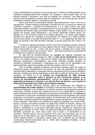 José Fermín GARRALDA ARIZCUN                             11

porque materialmente no aprecio que los pueda tener”). Interesa a aquella persona cuyos
coetáneos paradójicamente tanto necesitan. No obstante, a veces aportar algo con un
esfuerzo gratuito y silencioso –que sólo se entiende “por vocación”- casi exige pedir
permiso a los conciudadanos, ofrecer gratis la investigación, y aún dar las gracias cuando la
sociedad te considera “alguien” a ser tenido en cuenta.
         Sea lo que fuere, el conocimiento histórico, aparentemente tan “inútil” (y de ahí su
salvaguarda), también interesa al periodista, al ámbito del ocio y la cultura de masas (hoy
superficial, ocasional y vinculada al entretenimiento) y a la actual política, que sigue
buscando símbolos, recuerdos y conmemoraciones, lo que demuestra la coherencia interna
y tradicional del hombre. Digo que también interesa al gran público. Hoy, se rememora el
pasado con fruición, hasta teatralmente y con torneos medievales durante verano, por
ejemplo en el VIII Encuentro Histórico de Artajona (Navarra), y en tantos otros lugares.
También los carlistas han solicitado al Ayuntamiento de Talavera de la Reina (Toledo)
permiso para colocar, en la calle Corredera del Cristo nº 11, y en septiembre de 2008, una
lápida en recuerdo a Don Manuel María González, el primer alzado por Don Carlos V en
1833.
         En resumen, digamos que basta conocer lo que hoy se investiga y escribe, visitar las
librerías, asistir a universidades de curso reglado o bien de verano, romper la rutina con la
cultura transmutada en ocio, y tomar nota de los gestos y actitudes de la actual clase
política, y de otros políticos que no forman “clase”… para darse cuenta de la importancia de
la Historia como disciplina y conocimiento.
         En este año de conmemoraciones con ocasión del segundo centenario del
alzamiento antinapoleónico de España en 1808, es labor de los historiadores aclarar el
marco y los hechos históricos a partir de las fuentes históricas primarias, así como de
diferentes aportaciones historiográficas, para poder actualizar aquellas hipótesis no
carentes de brillantez, fundamento y originalidad que, a pesar de ser planteadas hace
algunas décadas, algunos han dejado -por diversos motivos- caer en el olvido.
         Ante el carácter simplista de algunas afirmaciones actuales, según las cuales el
alzamiento popular antinapoleónico fue sinónimo de vacío de legitimidad, de soberanía
nacional según el liberalismo, y expresión natural y espontánea de los principios ideológicos
liberales, el trabajo que ahora presentamos va más allá de reafirmar hechos más o menos
conocidos. En efecto, en él se analizan las circunstancias de 1808, diversos
planteamientos sugerentes sobre la génesis de esta insurrección popular, y las
causas del levantamiento antinapoleónico. También se analiza la situación de la
legitimidad monárquica en España –y en ella del Reino de Navarra-, y se muestra la
tendencia afrancesada como ruptura de la tradición española.
         Como afirmaba Rodríguez Garraza, todos los historiadores han elogiado la
espontaneidad del pueblo español al levantarse unánimemente frente a la invasión de
España por Napoleón, y han insistido en el “carácter nacional y tremendamente popular de
esta guerra”. Interesa recordar que, además de luchar por la independencia, el pueblo o
nación española luchó contra la ideología revolucionaria y antirreligiosa (1). Los motivos de
la sublevación no sólo fueron la defensa de la independencia de los españoles como pueblo
organizado, sino también su religiosidad católica, el mantenimiento de la tradición histórica,
la afirmación monárquica basada en la legitimidad de origen y de ejercicio, y una dimensión
social o populista. Toda esta es una temática muy actual. Por ejemplo, hoy, Aurelio Arteta,
teórico y portavoz del partido socialista de Rosa Díez (UPyD) en Navarra, efectúa una
crítica a un aspecto (no entro en sus contenidos) de lo que queda de los Fueros de
Navarra, remitiéndose a lo que llama legitimidad racional –bandera de enganche muy
propia de los liberales de 1812- frente a la legitimidad tradicional (“Diario de Navarra” 28-
VIII-2008), ignorando así –entre otras cosas- que la razón y el racionalismo no se
identifican. También ignora que hay aspectos de la vida muy razonables que no son
producto de la razón teórica, así como la importancia de las costumbres hechas ley, y la
misma tradición familiar y comunitaria. Desde luego, eso no significa que los actuales
contrincantes liberal-conservadores del sr. Arteta sean verdaderos foralistas, ya que
pueden ser todo lo contrario.
 