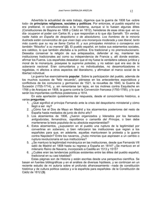 José Fermín GARRALDA ARIZCUN                             12

        Advertida la actualidad de este trabajo, digamos que la guerra de 1808 fue -sobre
todo- de principios religiosos, sociales y políticos. Por entonces, el pueblo español no
era preliberal, ni constitucionalista a la moderna, aunque sí lo fuesen algunas élites
(Constituciones de Bayona en 1808 y Cádiz en 1812), herederas de esas otras que -en su
día- ocuparon el poder con Carlos III, y que respondían a lo que dijo Sarrailh: “En verdad,
nadie habla en España de despotismo o de absolutismo. Los hombres de la minoría
ilustrada están convencidos de que viven bajo una monarquía moderada y casi liberal, tanto
más cuanto que su rey se llama Carlos III, y sus principales ministros o consejeros son
también “filósofos” a su manera” (2). El pueblo español, en todos sus estamentos sociales,
era católico, lo que también afectaba a la política. Era tradicional y no prerrevolucionario.
Deseaba conservar la religión de sus antepasados, defender al rey, mantener las
instituciones tradicionales así como su independencia de Francia y, allí donde existían,
afirmar los Fueros. Los españoles deseaban que el rey fuese la verdadera cabeza jurídica y
moral de la monarquía, poseyese la suprema potestas, y no sabían qué era eso de la
soberanía nacional. Eran comunitarios y no individualistas, no desamortizadores ni
regalistas, ni afectos a otros aspectos del liberalismo, y afirmaban el marco social de la
libertad individual.
        La guerra fue esencialmente popular. Sobre la participación del pueblo, además de
los muchos sucesos de “feliz recuerdo”, piénsese en los antecedentes esporádicos y
conflictivos de los comuneros y germanías de 1521, la revueltas de 1640, la Guerra de
Sucesión (1705-1714), y, sin remontarse tan lejos, en los motines contra Esquilache en
1766 y de Aranjuez en 1808, la guerra contra la Convención francesa (1793-1795), y lo que
serán los importantes conflictos posteriores a 1814.
        En esta aportación quisiéramos dar respuesta, desde el conocimiento histórico, a
varias preguntas:
    1. ¿Qué significó el príncipe Fernando ante la crisis del despotismo ministerial y cómo
         llegó a ser rey?
    2. ¿Cómo fue el Dos de Mayo en Madrid y los alzamientos posteriores del resto de
         España hasta mediados de junio de dicho año?
    3. Los alzamientos de 1808, ¿fueron organizados y liderados por los llamados
         antigodoístas, fernandinos, napolitanos o camarilla del Príncipe, o bien debe
         mantenerse la tesis populista de su absoluta espontaneidad?
    4. Estos alzamientos, ¿supusieron en el pueblo una ruptura de la legitimidad por
         convertirse en soberano, o bien reforzaron las instituciones que regían a los
         españoles para que, en adelante, aquellas mantuviesen la protesta y la guerra
         contra Napoleón? Entre los navarros, ¿hubo minorías que aspirasen a un cambio o
         ruptura revolucionaria en sus instituciones?
    5. ¿Se mantuvo la legitimidad monárquica en las instituciones, desde que Fernando VII
         salió de Madrid en 1808 hasta su regreso a España en 1814? ¿Se mantuvo en el
         milenario Reino de Navarra, incorporado a Castilla en 1513 y 1515?
    6. ¿Cuáles eran las tendencias políticas existentes entre las élites del pueblo español,
         tradicional en su casi totalidad?
        Estas páginas son de Historia y están escritas desde una perspectiva científica. Se
basan en fuentes bibliográficas y en el análisis de diversas hipótesis, y se continúan en un
reciente estudio de mi autoría sobre el profundo afrancesamiento –nada de constitución
histórica y de cultura política castiza y a la española para españoles- de la Constitución de
Cádiz de 1812 (3).
 