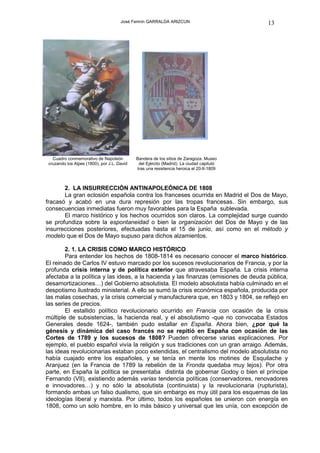 José Fermín GARRALDA ARIZCUN                        13




   Cuadro conmemorativo de Napoleón          Bandera de los sitios de Zaragoza. Museo
 cruzando los Alpes (1800), por J.L. David    del Ejército (Madrid). La ciudad capituló
                                             tras una resistencia heroica el 20-II-1809



       2. LA INSURRECCIÓN ANTINAPOLEÓNICA DE 1808
       La gran eclosión española contra los franceses ocurrida en Madrid el Dos de Mayo,
fracasó y acabó en una dura represión por las tropas francesas. Sin embargo, sus
consecuencias inmediatas fueron muy favorables para la España sublevada.
       El marco histórico y los hechos ocurridos son claros. La complejidad surge cuando
se profundiza sobre la espontaneidad o bien la organización del Dos de Mayo y de las
insurrecciones posteriores, efectuadas hasta el 15 de junio, así como en el método y
modelo que el Dos de Mayo supuso para dichos alzamientos.

        2. 1. LA CRISIS COMO MARCO HISTÓRICO
        Para entender los hechos de 1808-1814 es necesario conocer el marco histórico.
El reinado de Carlos IV estuvo marcado por los sucesos revolucionarios de Francia, y por la
profunda crisis interna y de política exterior que atravesaba España. La crisis interna
afectaba a la política y las ideas, a la hacienda y las finanzas (emisiones de deuda pública,
desamortizaciones…) del Gobierno absolutista. El modelo absolutista había culminado en el
despotismo ilustrado ministerial. A ello se sumó la crisis económica española, producida por
las malas cosechas, y la crisis comercial y manufacturera que, en 1803 y 1804, se reflejó en
las series de precios.
        El estallido político revolucionario ocurrido en Francia con ocasión de la crisis
múltiple de subsistencias, la hacienda real, y el absolutismo -que no convocaba Estados
Generales desde 1624-, también pudo estallar en España. Ahora bien, ¿por qué la
génesis y dinámica del caso francés no se repitió en España con ocasión de las
Cortes de 1789 y los sucesos de 1808? Pueden ofrecerse varias explicaciones. Por
ejemplo, el pueblo español vivía la religión y sus tradiciones con un gran arraigo. Además,
las ideas revolucionarias estaban poco extendidas, el centralismo del modelo absolutista no
había cuajado entre los españoles, y se tenía en mente los motines de Esquilache y
Aranjuez (en la Francia de 1789 la rebelión de la Fronda quedaba muy lejos). Por otra
parte, en España la política se presentaba distinta de gobernar Godoy o bien el príncipe
Fernando (VII), existiendo además varias tendencia políticas (conservadores, renovadores
e innovadores…) y no sólo la absolutista (continuista) y la revolucionaria (rupturista),
formando ambas un falso dualismo, que sin embargo es muy útil para los esquemas de las
ideologías liberal y marxista. Por último, todos los españoles se unieron con energía en
1808, como un solo hombre, en lo más básico y universal que les unía, con excepción de
 