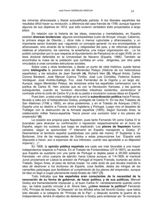 José Fermín GARRALDA ARIZCUN                             14

las minorías afrancesada y liberal autocalificada patriota. A los liberales españoles les
resultaba difícil hacer su revolución, a diferencia del caso francés de 1789, aunque lograron
algunos de sus objetivos en 1812, que sólo tuvieron verdadero éxito proyectados a largo
plazo.
        En relación con la historia de las ideas, creencias y mentalidades, en España
existían diversas tendencias: algunos enciclopedistas (León de Arroyal, Urquijo, Cabarrús,
la primera etapa de Olavide...), otros más o menos rupturistas y afrancesados, y un
importante sector ilustrado que –siguiendo un concepto general- no era enciclopedista, ni
afrancesado, sino amante de la tradición y religiosidad del país, y de reformas prácticas
relativas al urbanismo, los caminos, la enseñanza, una mayor organización etc… Lo he
podido comprobar por lo que respecta al Ayuntamiento de Pamplona en el siglo XVIII, en mi
tesis doctoral defendida en la Universidad de Navarra (España, 1986). También se
encontraba la masa de la población que confiaba en unos dirigentes, por otra parte
vinculados a unas concretas estructuras sociales.
        Sobre unas y otras tendencias, y desde un punto de vista histórico, puede leerse
como bibliografía la perenne obra de Menéndez Pelayo (Historia de los heterodoxos
españoles), y los estudios de Jean Sarrailh (4), Richard Herr (5), Miguel Artola, Carlos
Corona Baratech, José Manuel Cuenca Toribio, José Luis Comellas, Federico Suárez
Verdeguer, José Andrés-Gallego, Fco. José Fernández de la Cigoña y un largo etc.
Aunque, según Menéndez Pelayo, las tensiones entre los españoles comenzaron con la
política de Carlos III, Herr precisa que es con la Revolución francesa, y las guerras
subsiguientes, cuando se “avivaron discordias intestinas existentes, aumentaron el
contraste entre la corte de Carlos IV y la de su padre e inculcaron nuevas ideas en España”
        Pues bien, a esta crisis múltiple se le sumó la subordinación política hacia Francia,
llevada a cabo por el todopoderoso Godoy, protegido de Carlos IV. En los dos Tratados de
San Ildefonso (1796 y 1800), en otros posteriores, y en el Tratado de Aranjuez (1801),
España unía su destino a Francia contra Inglaterra y Portugal. Luego vino el desastre de
Trafalgar con la destrucción de la Armada española (1805). Según Gonzalo Anes, la
colaboración militar franco-española “hacía prever una sumisión total a los planes del
emperador” (6).
        La ocasión era propicia para Napoleón, pues tanto Fernando VII como Carlos IV le
buscaban para alcanzar su confirmación o reposición respectivamente en el trono de
España, según los sucesos que luego se explicarán. Los planes de Napoleón fueron
variados, según la oportunidad: 1º Intervenir en España manejando a Godoy; 2º
Desmembrar el territorio español quedándose con parte del mismo; 3º Suplantar a los
Borbones. Una de las respuestas de Godoy a estas presunciones fue: “España está
dispuesta a hacer, aun a expensas de sus intereses, cuanto sea agradable a su Majestad
imperial (…)”.
        En 1806, la opinión pública española era cada vez más favorable a una mayor
independencia respecto a Francia. En el Tratado de Fontainebleau (27-X-1807), se acordó
que España se quedaría con una parte de Portugal si dejaba pasar a 28.000 soldados
franceses –en cinco cuerpos de ejército- hacia Lisboa aunque, el 1-II-1808, el mariscal
Junot proclamará en Lisboa la anexión de Portugal al Imperio Francés, burlando así dicho
Tratado. Según Anes, el paso de dichas tropas “no cabe duda de que llevaba implícita la
idea de destronar a los borbones de España, cosa factible, dadas las intrigas de las
camarillas palaciegas que facilitaban el cumplimiento de los planes del emperador, aunque
tal idea no llegó a cuajar plenamente hasta finales de 1807” (7).
        Todo indicaba que los españoles eran conscientes de la necesidad de la
renovación de su forma de gobernar, de hacer política, y de sus políticos. Manuel
Godoy era tremendamente impopular y, el buen Carlos IV -verdaderamente querido como
rey-, se había querido vincular a él. Ahora bien, ¿cómo renovar la política? Fernando
(VII), Príncipe de Asturias, “el Deseado” en los difíciles años del favorito Godoy –que había
sido elevado a la categoría de “Príncipe de la Paz”- y después durante la guerra de la
Independencia, tendrá el objetivo de desbancar a Godoy para enderezar así “la monarquía
 