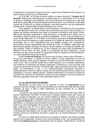 José Fermín GARRALDA ARIZCUN                             15

envilecida por el infamado Príncipe de la Paz”, según Corona Baratech. Ello provocó una
aguda crisis en la Corte y en la Familia Real.
         El 27-X-1807, el Príncipe Fernando realizó la conjura llamada el “proceso de El
Escorial”, fallida al ser descubierta por su padre Carlos IV. A continuación, el 31-X Carlos
IV dirigió un manifiesto a los españoles “en el que informaba del complot de su hijo para
destronarlo” (Anes) (8). Fernando fue perdonado tras descubrir a sus cómplices. Sobre éste
proceso de “El Escorial” y el motín de Aranjuez, que mencionaremos, hay dos interesantes
trabajos del dr. Francisco Martí Gilabert (Pamplona, Ed. Eunsa).
         Poco después, “la llegada de las tropas francesas y la clarificación de los proyectos
reales de Napoleón hicieron ver a Godoy que era necesario oponerse a tales proyectos, y a
adoptar las medidas necesarias para negar con firmeza la entrada de más tropas” (Anes).
Más tropas francesas conllevarían la caída de Godoy y el secuestro de la familia real. La
clarividencia tardía de Godoy ante la perfidia de Napoleón, “fue la causa inmediata de su
caída” (Anes). Más tarde, el 17-III-1808, los fernandinos provocaron el motín de Aranjuez,
por el que Godoy fue depuesto y luego apresado en el castillo de Villaviciosa. Para ello, los
amotinados, que no eran espontáneos sino que estaban dirigidos por conspiradores,
aprovecharon la gran impopularidad del Príncipe de la Paz. En realidad, nada tenían que
temer porque gozaban del apoyo del Ejército, la alta nobleza y el Consejo de Castilla. Dos
días después, Carlos IV abdicará en su hijo Fernando VII, quien entró triunfalmente en
Madrid el 24 de marzo. En abril, Carlos IV se retractaba de dicha abdicación, y luego
informará a su hijo, el ya Fernando VII –lógicamente éste le manifestó su total extrañeza (4-
V)-, que la abdicación había sido temporal.
         Sobre el motín de Aranjuez, es común la tesis (Corona, Vicens Vives, Gil Munilla…)
de que se evidenciaba “un cambio de ánimo político y social: patentizada la crisis del
Antiguo Régimen, ciertos grupos dirigentes se lanzan a una lucha abierta para instaurar un
orden nuevo. Pero el incendio estalla mes y medio después, con la invasión napoleónica,
que ocasiona el hundimiento del aparato institucional y determina un ‘vacío de poder’ que
reclama su apresurada sustitución” (Gil Munilla) (9). Luego responderemos si este “vacío de
poder” fue momentáneo o real, y si la institucionalización propiamente española o
antibonapartista se hizo con rapidez, aunque con las imperfecciones jurídicas propias de la
emergencia y la acción callejera popular. También explicaremos si se actuó en nombre de
Fernando VII o bien de una soberanía nacional que, poco después, una minoría liberal de
élite bien organizada “hará colar” en las anómalas Cortes de 1812.


        2.2. EL DOS DE MAYO EN MADRID
        Planteemos, en este punto y en el siguiente, si hubo una organización en el
alzamiento del Dos de Mayo y en los levantamientos ocurridos durante todo este mes hasta
mediados de junio, o bien si debe mantenerse la tesis populista de su absoluta
espontaneidad (10).
        La situación, que cuajaba lentamente desde la paz de Basilea (1795) hasta 1808, se
resolvió rápidamente. Fernando VII temió que el mariscal Joaquín Murat, gran duque de
Berg y cuñado de Napoleón, con sus 35.000 soldados en Madrid, repusiera a su padre
Carlos (IV). Buscó y siguió a Napoleón para ser confirmado en el trono, dejando en Madrid
una Junta de Gobierno y al ministro de Guerra Gonzalo O’Farril, que luego será –y esto es
significativo- un importante pilar del régimen afrancesado, al ocupar el cargo de ministro de
Guerra con José (I) Bonaparte. Así las cosas, Fernando VII dispuso el viaje el 10 de abril y
llegó a Bayona el día 20. Por su parte, Carlos IV también buscaba al gran corso para
recuperar el poder entregado a su hijo en Aranjuez. Napoleón atrajo con engaños y perfidia
a los Borbones hasta Bayona; así, el raptor de Europa secuestró a toda una Familia Real,
símbolo viviente de una Dinastía centenaria y cabeza de una milenaria Monarquía. Poético
pero cierto.
        En marzo de 1808, Murat entraba con sus tropas en Madrid. Las tropas francesas
pasaron de la popularidad -cuando se les creía favorables al rey- a la impopularidad. En
abril hubo incidentes previos en Carabanchel (día 12), Burgos, Toledo (día 21), y el día 26
 